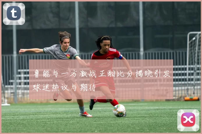 鲁能与一方激战正酣比分揭晓引发球迷热议与期待