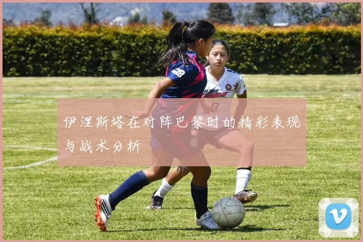 伊涅斯塔在对阵巴黎时的精彩表现与战术分析