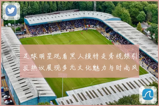 足球明星观看黑人模特走秀视频引发热议展现多元文化魅力与时尚风潮