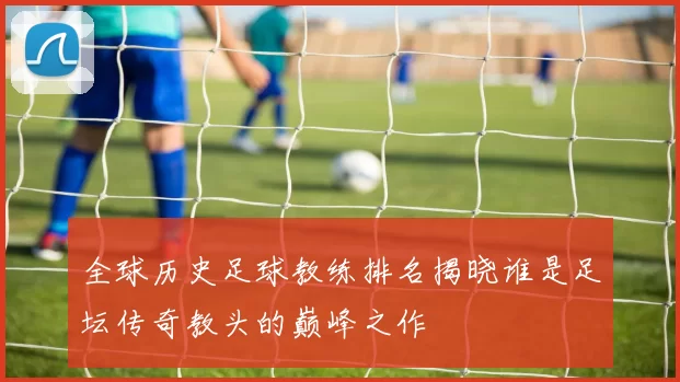 全球历史足球教练排名揭晓谁是足坛传奇教头的巅峰之作