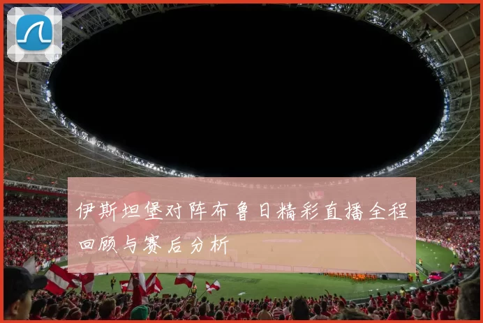 伊斯坦堡对阵布鲁日精彩直播全程回顾与赛后分析