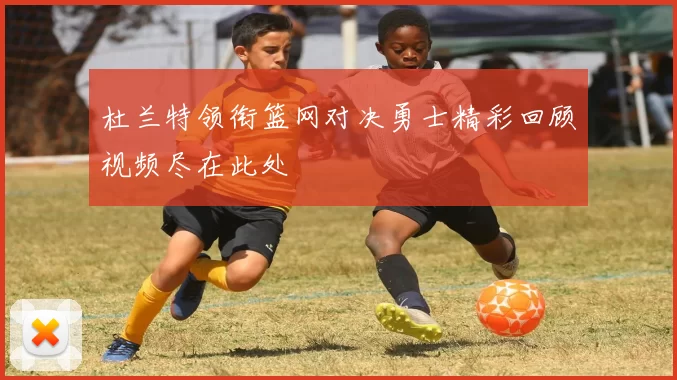杜兰特领衔篮网对决勇士精彩回顾视频尽在此处