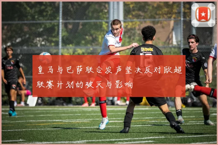 皇马与巴萨联合发声坚决反对欧超联赛计划的破灭与影响