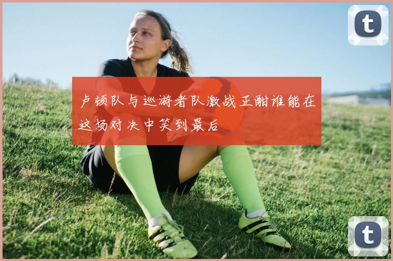卢顿队与巡游者队激战正酣谁能在这场对决中笑到最后