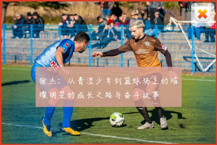 徐杰：从青涩少年到篮球场上的璀璨明星的成长之路与奋斗故事