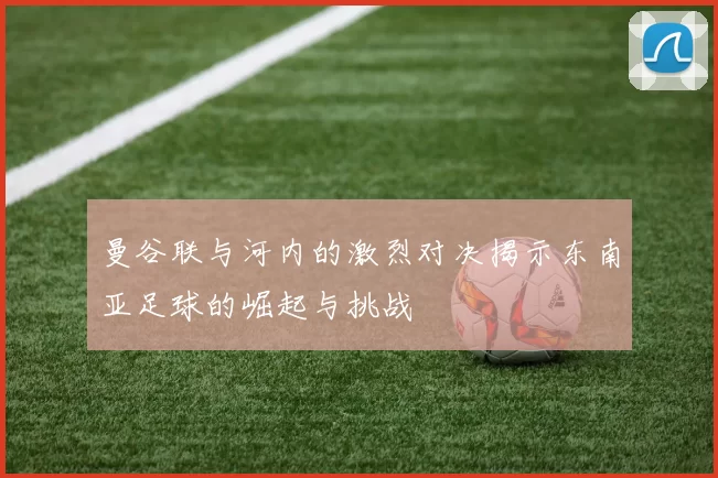 曼谷联与河内的激烈对决揭示东南亚足球的崛起与挑战