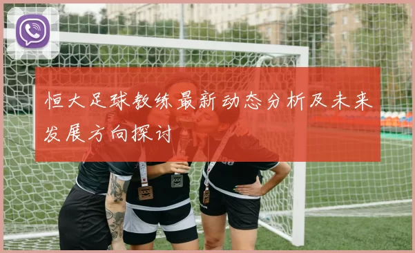 恒大足球教练最新动态分析及未来发展方向探讨