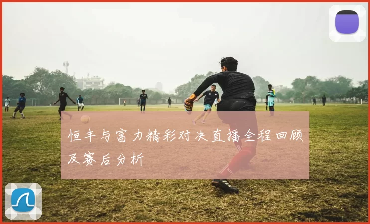 恒丰与富力精彩对决直播全程回顾及赛后分析