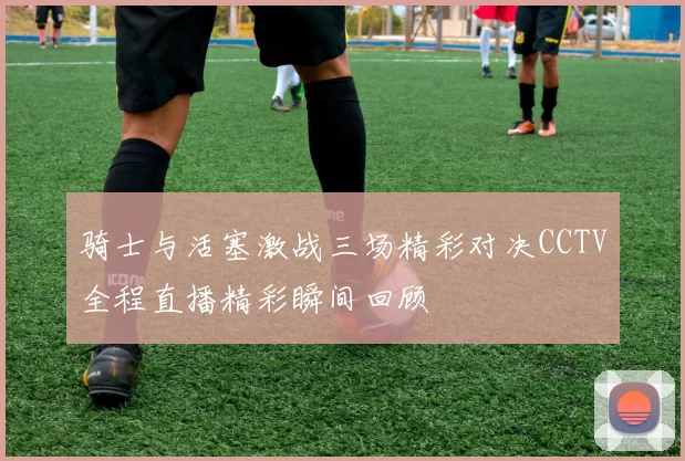 骑士与活塞激战三场精彩对决CCTV全程直播精彩瞬间回顾